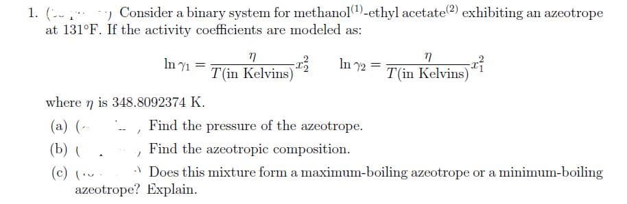 1. () Consider a binary system for methanol(¹)-ethyl acetate(2) exhibiting an azeotrope
at 131°F. If the activity coefficients are modeled as:
where n is 348.8092374 K.
η
(a) (
(b) (
(c) (.
+
In 1 =
/
ๆ
T(in Kelvins)
azeotrope? Explain.
x² In 72
=
n
T(in Kelvins)
-x²
Find the pressure of the azeotrope.
Find the azeotropic composition.
Does this mixture form a maximum-boiling azeotrope or a minimum-boiling