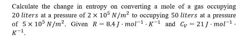 Calculate the change in entropy on converting a mole of a gas occupying
20 liters at a pressure of 2 x 10° N/m² to occupying 50 liters at a pressure
of 5 x 105 N/m2. Given R = 8.4 J mol 1.K¯1 and Cyv = 21J mol1.
K-1.
