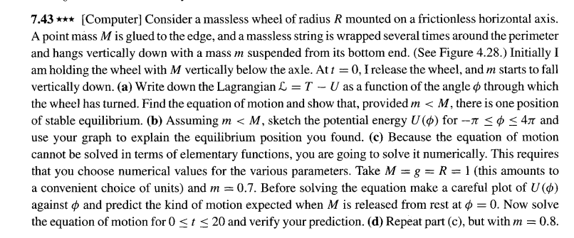 7.43 *** [Computer] Consider a massless wheel of radius R mounted on a frictionless horizontal axis.
A point máss M is glued to the edge, and a massless string is wrapped several times around the perimeter
and hangs vertically down with a mass m suspended from its bottom end. (See Figure 4.28.) Initially I
am holding the wheel with M vertically below the axle. Ati = 0, I release the wheel, and m starts to fall
vertically down. (a) Write down the Lagrangian L = T - U as a function of the angle ø through which
the wheel has turned. Find the equation of motion and show that, provided m < M, there is one position
of stable equilibrium. (b) Assuming m < M, sketch the potential energy U (4) for --n <¢ < 4n and
use your graph to explain the equilibrium position you found. (c) Because the equation of motion
cannot be solved in terms of elementary functions, you are going to solve it numerically. This requires
that you choose numerical values for the various parameters. Take M = g = R = 1 (this amounts to
a convenient choice of units) and m = 0.7. Before solving the equation make a careful plot of U ($)
against o and predict the kind of motion expected when M is released from rest at ø = 0. Now solve
the equation of motion for 0 <t < 20 and verify your prediction. (d) Repeat part (c), but with m = 0.8.
