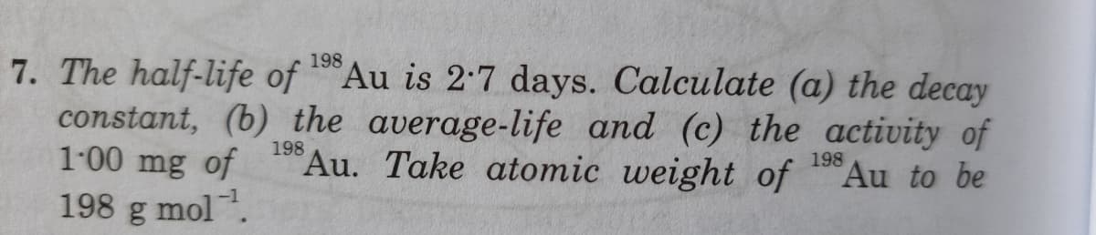 7. The half-life of Au is 2:7 days. Calculate (a) the decay
constant, (b) the average-life and (c) the activity of
1-00 mg of "Au. Take atomic weight of Au to be
198 g mol.
198
198
198
