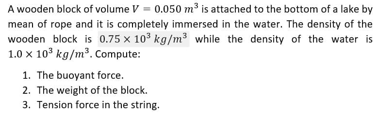 3
A wooden block of volume V = 0.050 m³ is attached to the bottom of a lake by
mean of rope and it is completely immersed in the water. The density of the
wooden block is 0.75 × 10³ kg/m³ while the density of the water is
1.0 x 10³ kg/m³. Compute:
1. The buoyant force.
2. The weight of the block.
3. Tension force in the string.
