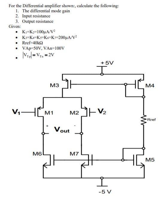 For the Differential amplifier shown:, calculate the following:
1. The differential mode gain
2. Input resistance
3. Output resistance
Given:
• K=K2=100µA/V?
• K=K=Ks=K6=K7=200µA/V?
• Rref-40k2
• VAp-50V, VAn=100V
Vr =Vra = 2V
Tn
+5V
M3
M4
V
HM1
M2 JEV2
Rref
Vout
M6
M7
M5
-5 V
