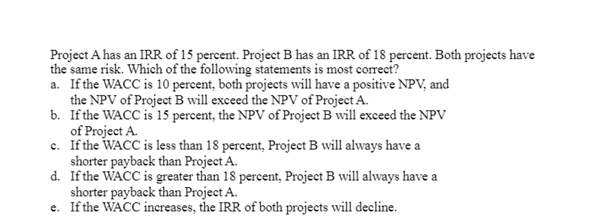 Project A has an IRR of 15 percent. Project B has an IRR of 18 percent. Both projects have
the same risk. Which of the following statements is most correct?
a. If the WACC is 10 percent, both projects will have a positive NPV, and
the NPV of Project B will exceed the NPV of Project A.
b.
If the WACC is 15 percent, the NPV of Project B will exceed the NPV
of Project A.
c.
If the WACC is less than 18 percent, Project B will always have a
shorter payback than Project A.
d.
If the WACC is greater than 18 percent, Project B will always have a
shorter payback than Project A.
e. If the WACC increases, the IRR of both projects will decline.