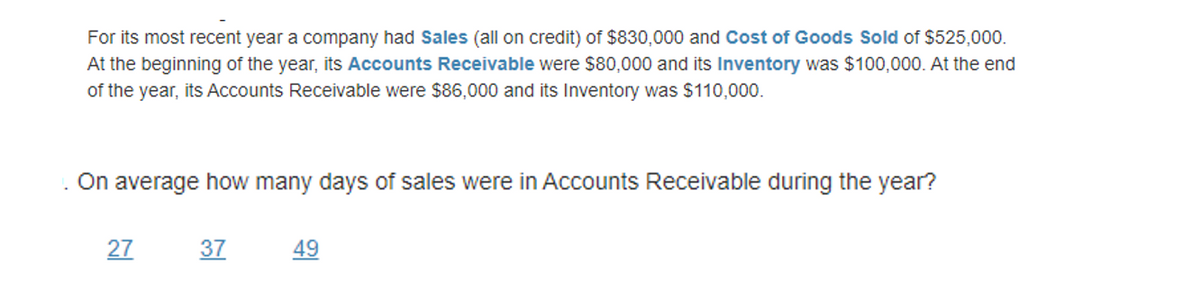 For its most recent year a company had Sales (all on credit) of $830,000 and Cost of Goods Sold of $525,000.
At the beginning of the year, its Accounts Receivable were $80,000 and its Inventory was $100,000. At the end
of the year, its Accounts Receivable were $86,000 and its Inventory was $110,000.
On average how many days of sales were in Accounts Receivable during the year?
27
37
49