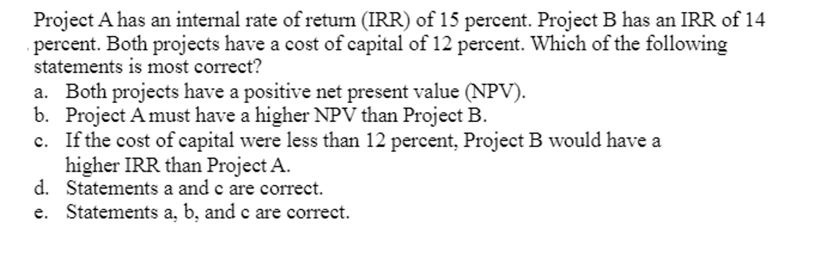 Project A has an internal rate of return (IRR) of 15 percent. Project B has an IRR of 14
percent. Both projects have a cost of capital of 12 percent. Which of the following
statements is most correct?
a. Both projects have a positive net present value (NPV).
b. Project A must have a higher NPV than Project B.
c. If the cost of capital were less than 12 percent, Project B would have a
higher IRR than Project A.
d.
Statements a and c are correct.
e. Statements a, b, and c are correct.