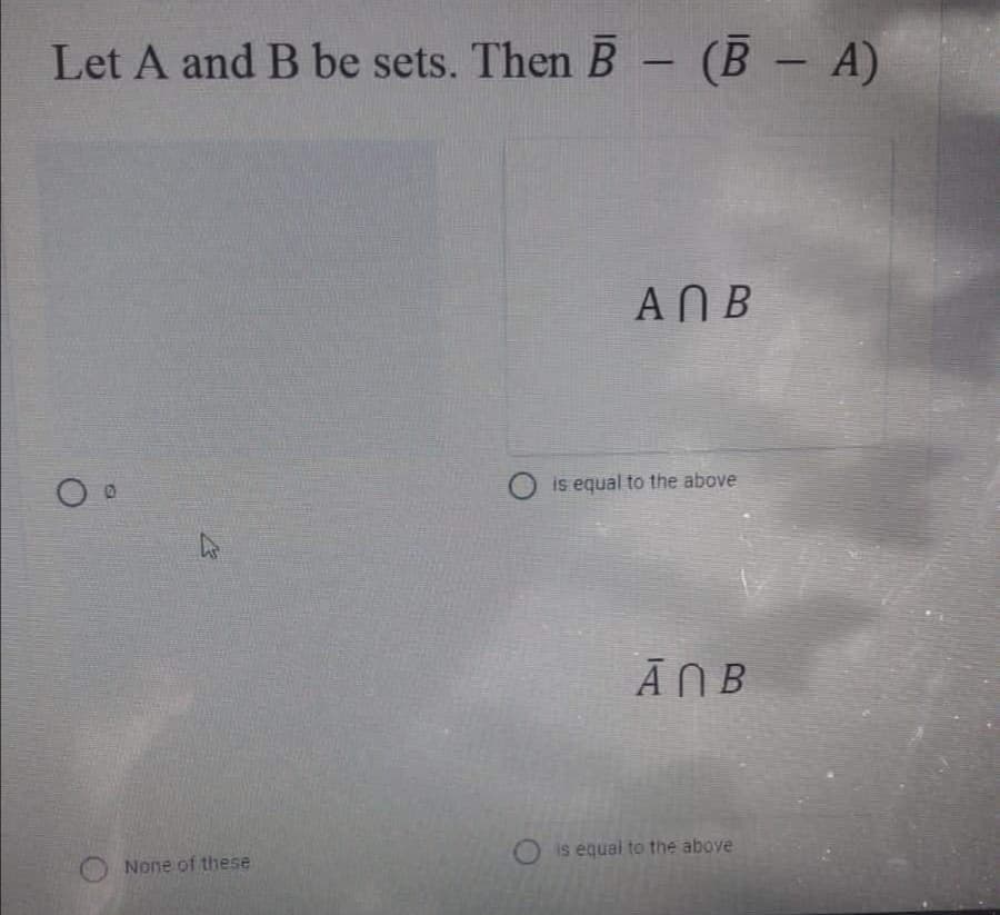 Let A and B be sets. Then B- (B - A)
ANB
O is equal to the above
Ā NB
is equal to the above
None of these
