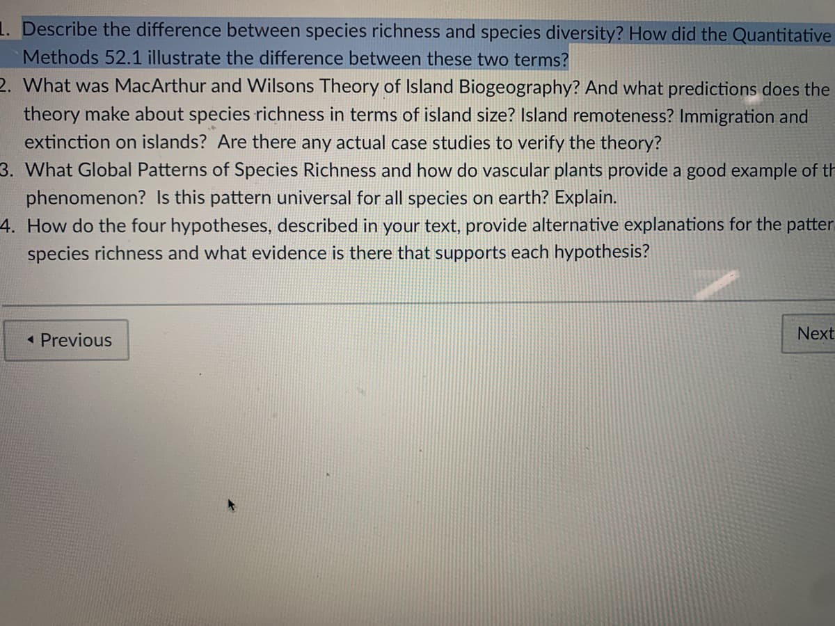 1. Describe the difference between species richness and species diversity? How did the Quantitative
Methods 52.1 illustrate the difference between these two terms?
2. What was MacArthur and Wilsons Theory of Island Biogeography? And what predictions does the
theory make about species richness in terms of island size? Island remoteness? Immigration and
extinction on islands? Are there any actual case studies to verify the theory?
3. What Global Patterns of Species Richness and how do vascular plants provide a good example of th
phenomenon? Is this pattern universal for all species on earth? Explain.
4. How do the four hypotheses, described in your text, provide alternative explanations for the patter
species richness and what evidence is there that supports each hypothesis?
« Previous
Next
