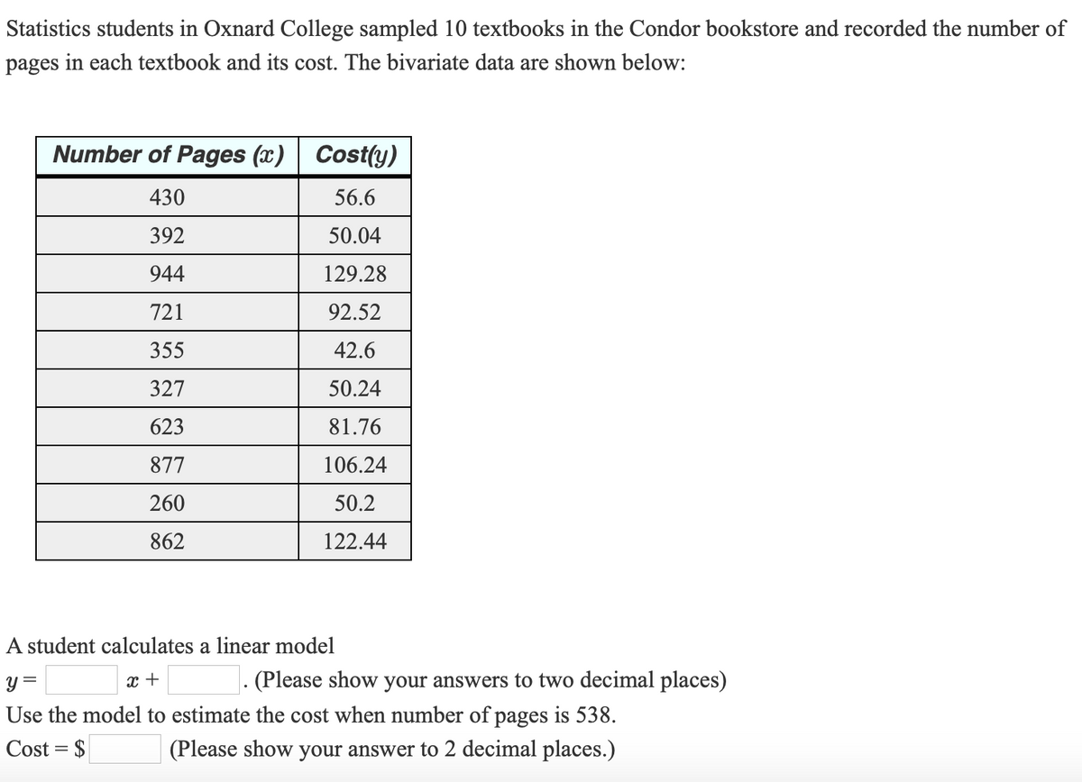 Statistics students in Oxnard College sampled 10 textbooks in the Condor bookstore and recorded the number of
pages in each textbook and its cost. The bivariate data are shown below:
Number of Pages (x) Cost(y)
430
56.6
392
50.04
944
129.28
721
92.52
355
42.6
327
50.24
623
81.76
877
106.24
260
50.2
862
122.44
A student calculates a linear model
y =
x +
- (Please show your answers to two decimal places)
Use the model to estimate the cost when number of pages is 538.
Cost = $
(Please show your answer to 2 decimal places.)
