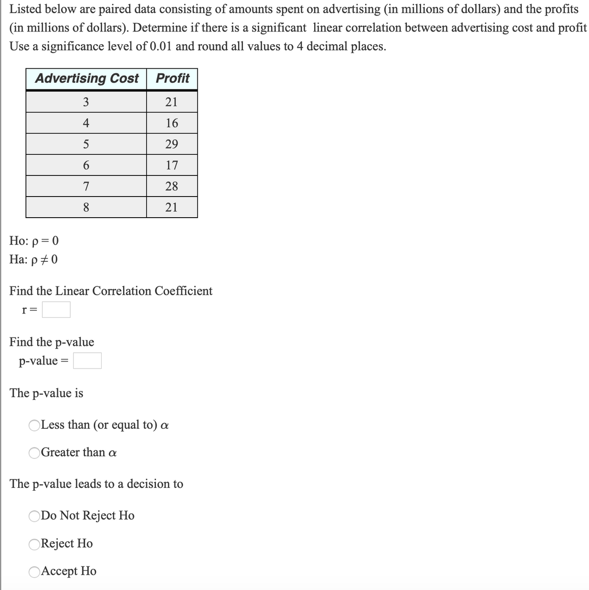 Listed below are paired data consisting of amounts spent on advertising (in millions of dollars) and the profits
(in millions of dollars). Determine if there is a significant linear correlation between advertising cost and profit
Use a significance level of 0.01 and round all values to 4 decimal places.
Advertising Cost
Profit
3
21
4
16
5
29
17
7
28
8
21
Ho: p = 0
Ha: p +0
Find the Linear Correlation Coefficient
r=
Find the p-value
p-value =
The p-value is
Less than (or equal to) a
OGreater than a
The p-value leads to a decision to
Do Not Reject Ho
OReject Ho
OAccept Ho
