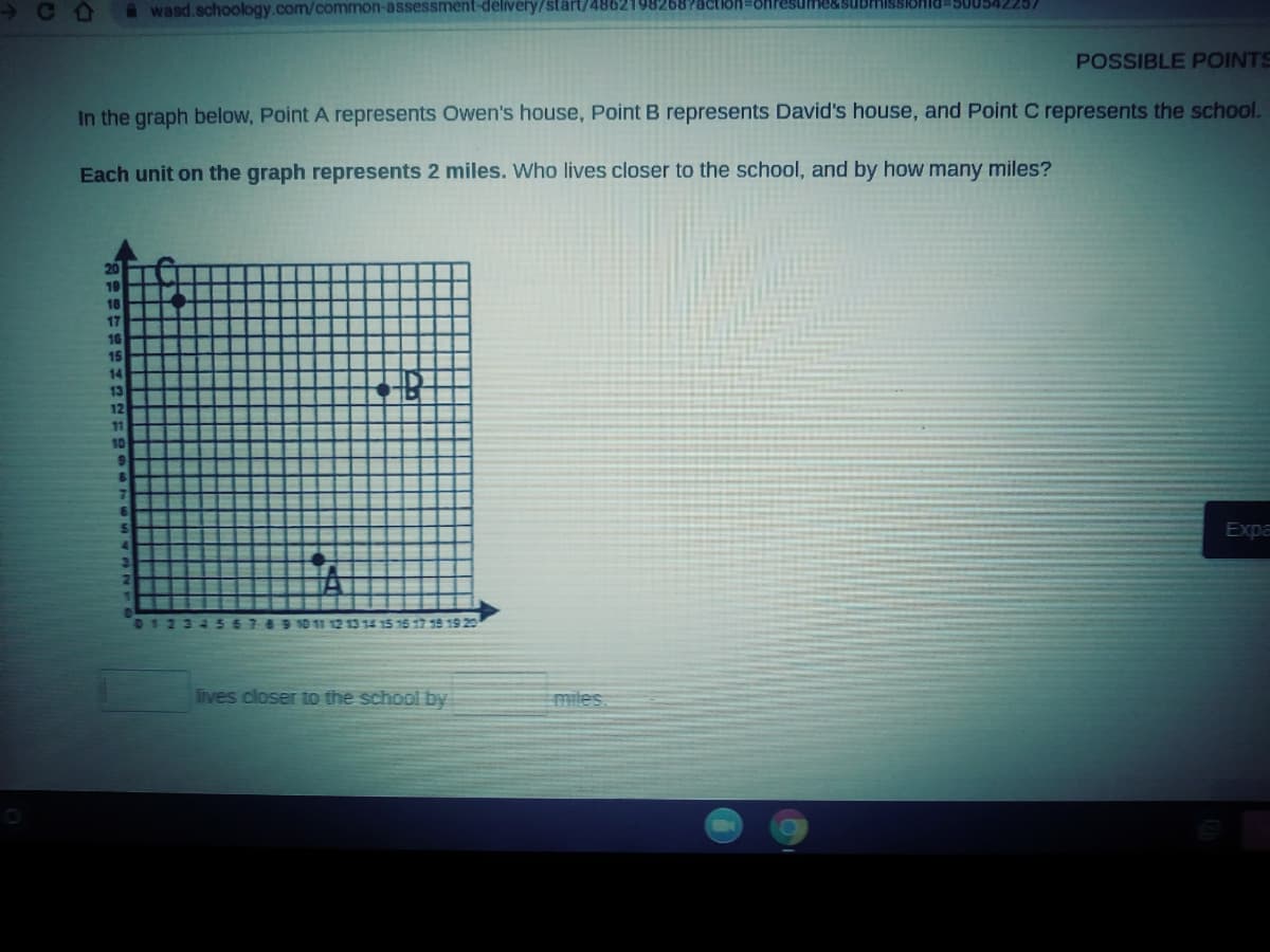 C D
onid3500542257
A wasd.schoology.com/common-assessment-delivery/start/4862198268?actioh=8Hresumes
POSSIBLE POINTS
In the graph below, Point A represents Owen's house, PointB represents David's house, and Point C represents the school.
Each unit on the graph represents 2 miles. Who lives closer to the school, and by how many miles?
20
19
18
17
10
15
14
13
12
11
10
Expa
23456769 10 11 12 13 14 15 16 17 18 19 20
lives closer to the school by
miles
