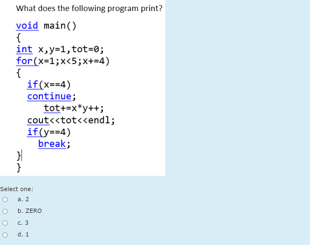 What does the following program print?
void main()
{
int x,y=1,tot=0;
for(x=1;x<5;x+=4)
{
if(x==4)
continue;
tot+=x*y++;
cout<<tot<<endl;
if(y==4)
break;
ww ww
wwwnw
wwww m
}
Select one:
а. 2
b. ZERO
с. 3
d. 1
