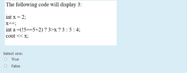 The following code will display 3:
int x = 2;
x++;
int a =(!5==5+2) ? 3>x ? 3 : 5 : 4;
cout << x;
Select one:
O True
O False
