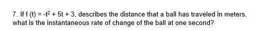 7. If f (t) = -t2 + 5t + 3, describes the distance that a ball has traveled in meters,
what is the instantaneous rate of change of the ball at one second?
