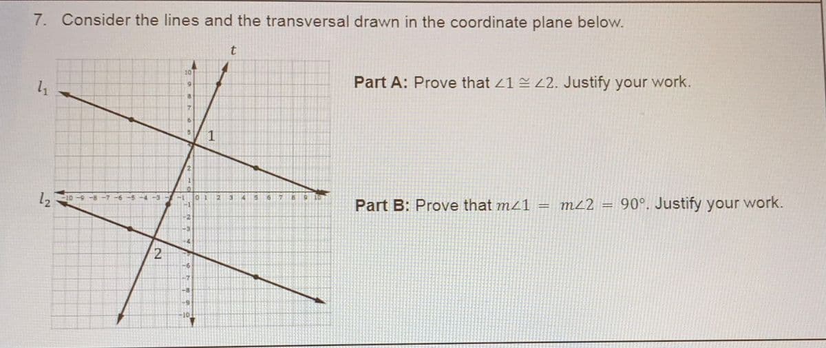 7. Consider the lines and the transversal drawn in the coordinate plane below.
t
10
Part A: Prove that 41 2. Justify your work.
1
2.
12
Part B: Prove that mz1 = ML2 = 90°. Justify your work.
8-6-01-
-1
-2
-6
-7
-8
2 10
2.
31
