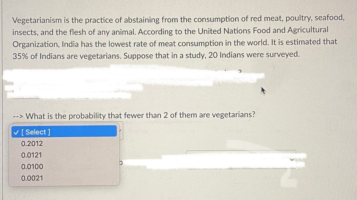 Vegetarianism is the practice of abstaining from the consumption of red meat, poultry, seafood,
insects, and the flesh of any animal. According to the United Nations Food and Agricultural
Organization, India has the lowest rate of meat consumption in the world. It is estimated that
35% of Indians are vegetarians. Suppose that in a study, 20 Indians were surveyed.
--> What is the probability that fewer than 2 of them are vegetarians?
v [ Select ]
0.2012
0.0121
0.0100
0.0021
