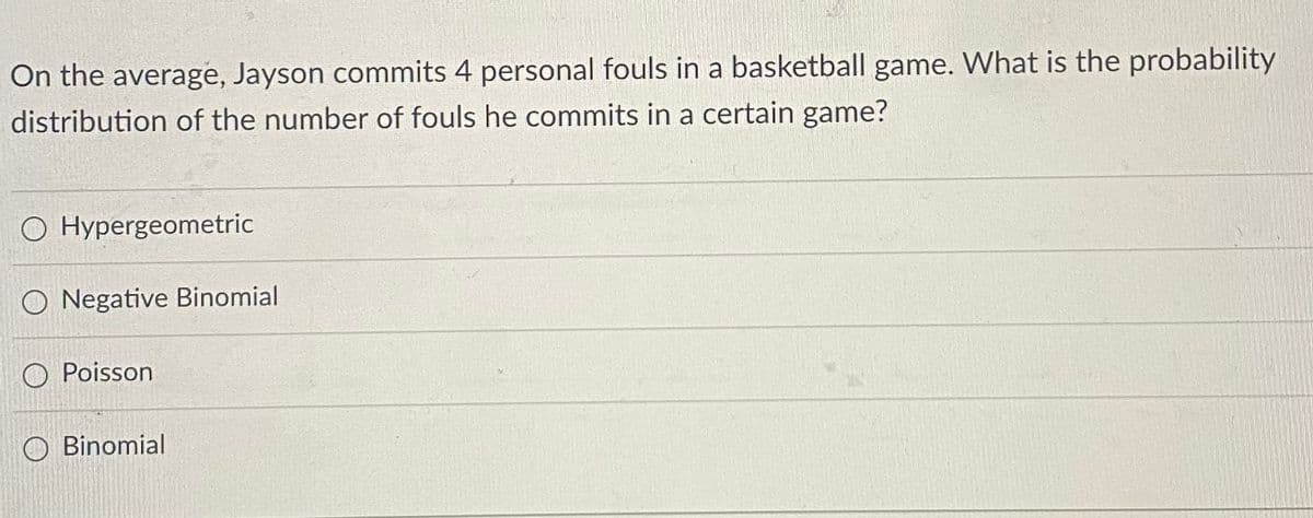 On the average, Jayson commits 4 personal fouls in a basketball game. What is the probability
distribution of the number of fouls he commits in a certain game?
O Hypergeometric
O Negative Binomial
O Poisson
O Binomial
