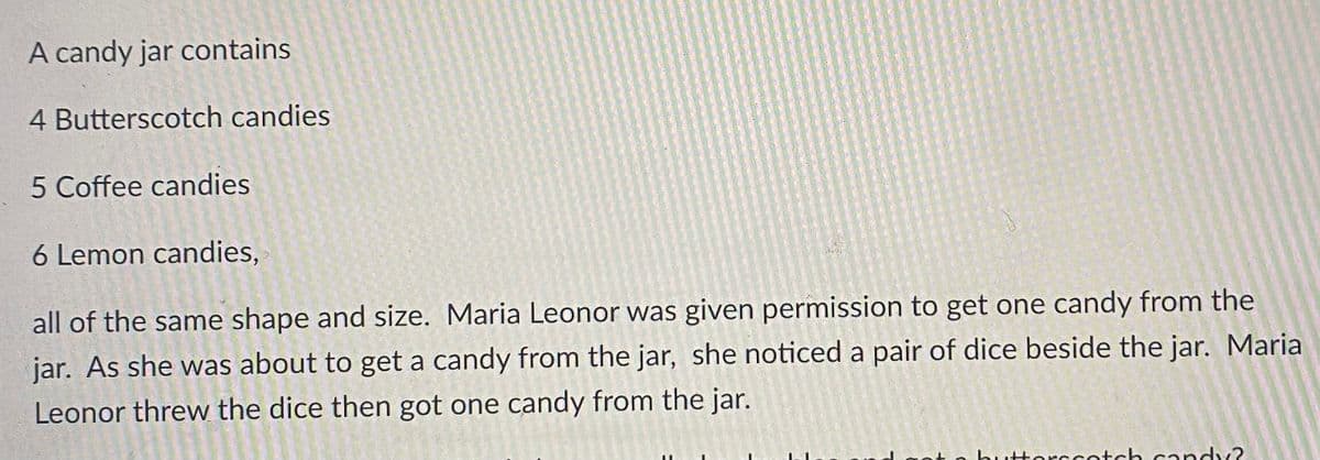 A candy jar contains
4 Butterscotch candies
5 Coffee candies
6 Lemon candies,
all of the same shape and size. Maria Leonor was given permission to get one candy from the
jar. As she was about to get a candy from the jar, she noticed a pair of dice beside the jar. Maria
Leonor threw the dice then got one candy from the jar.
Horccotch candy?
