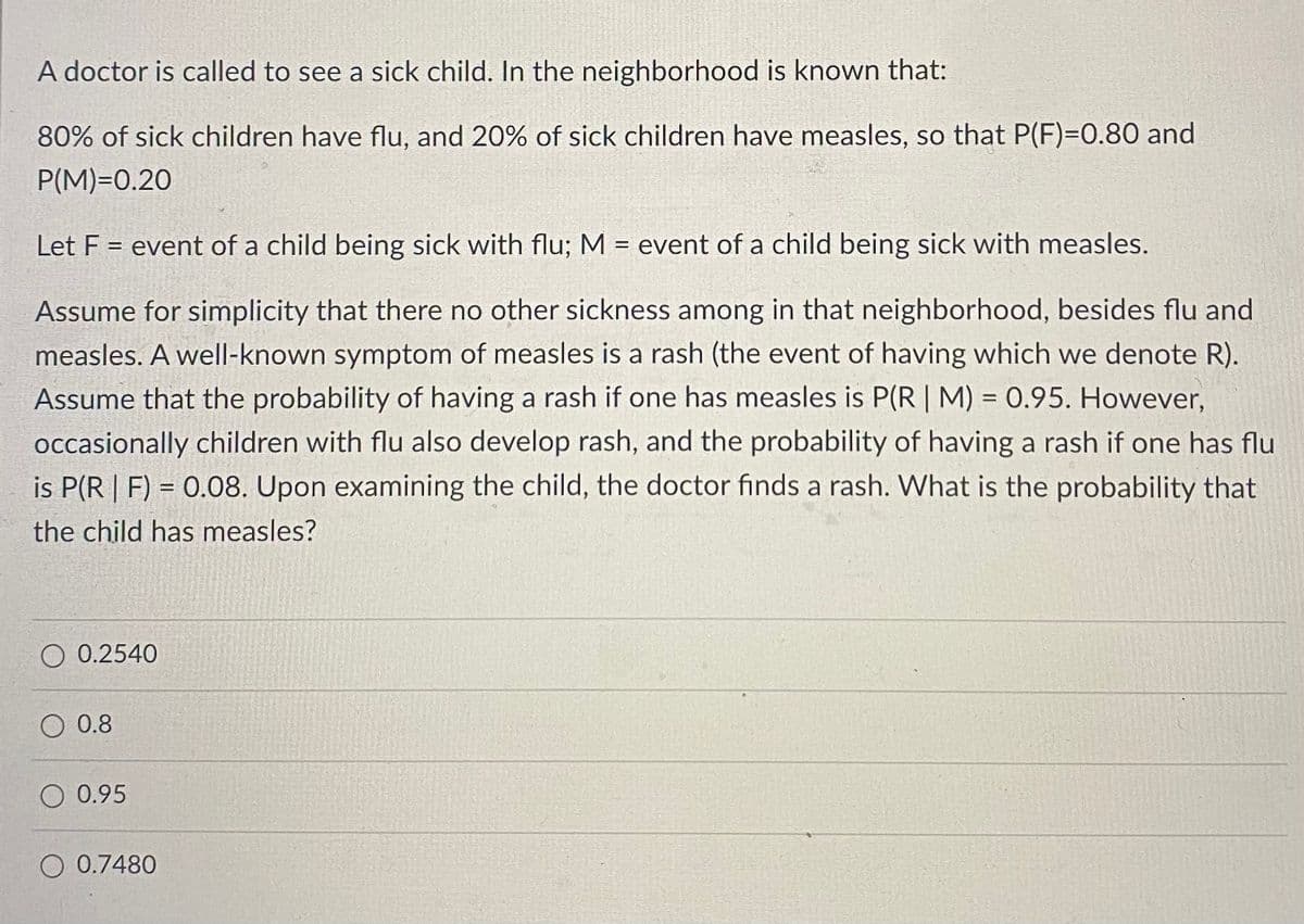A doctor is called to see a sick child. In the neighborhood is known that:
80% of sick children have flu, and 20% of sick children have measles, so that P(F)=D0.80 and
P(M)=0.20
Let F = event of a child being sick with flu; M = event of a child being sick with measles.
%3D
%3D
Assume for simplicity that there no other sickness among in that neighborhood, besides flu and
measles. A well-known symptom of measles is a rash (the event of having which we denote R).
Assume that the probability of having a rash if one has measles is P(R | M) = 0.95. However,
occasionally children with flu also develop rash, and the probability of having a rash if one has flu
is P(R | F) = 0.08. Upon examining the child, the doctor finds a rash. What is the probability that
the child has measles?
O 0.2540
O 0.8
O 0.95
O 0.7480
