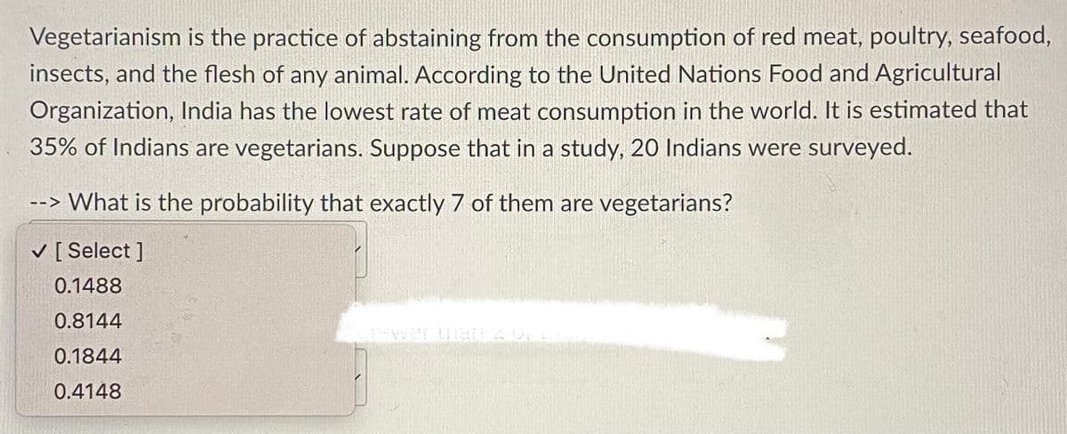 Vegetarianism is the practice of abstaining from the consumption of red meat, poultry, seafood,
insects, and the flesh of any animal. According to the United Nations Food and Agricultural
Organization, India has the lowest rate of meat consumption in the world. It is estimated that
35% of Indians are vegetarians. Suppose that in a study, 20 Indians were surveyed.
--> What is the probability that exactly 7 of them are vegetarians?
V [ Select ]
0.1488
0.8144
0.1844
0.4148
