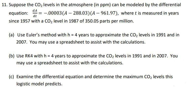 dA
11. Suppose the CO₂ levels in the atmosphere (in ppm) can be modeled by the differential
-.00003 (A - 288.03) (A - 961.97), where t is measured in years
since 1957 with a CO₂ level in 1987 of 350.05 parts per million.
equation:
dt
(a) Use Euler's method with h = 4 years to approximate the CO₂ levels in 1991 and in
2007. You may use a spreadsheet to assist with the calculations.
(b) Use RK4 with h = 4 years to approximate the CO₂ levels in 1991 and in 2007. You
may use a spreadsheet to assist with the calculations.
(c) Examine the differential equation and determine the maximum CO₂ levels this
logistic model predicts.