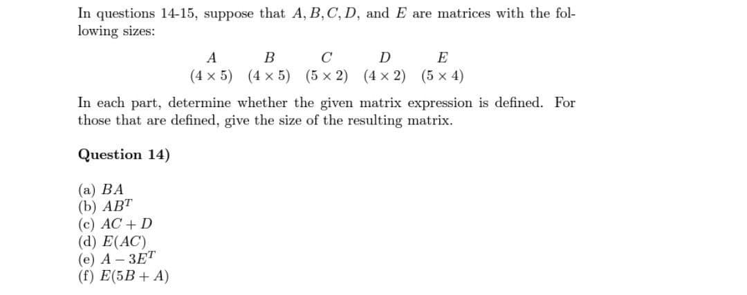 In questions 14-15, suppose that A, B, C, D, and E are matrices with the fol-
lowing sizes:
A
B
C
(4 x 5) (4 x 5) (5 x 2)
(c) AC + D
(d) E(AC)
(e) A-3ET
(f) E(5B + A)
E
D
(4x2) (5 × 4)
In each part, determine whether the given matrix expression is defined. For
those that are defined, give the size of the resulting matrix.
Question 14)
(a) BA
(b) ABT