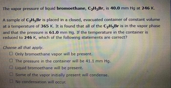 The vapor pressure of liquid bromoethane, C₂H5Br, is 40.0 mm Hg at 246 K.
A sample of C₂H5Br is placed in a closed, evacuated container of constant volume
at a temperature of 365 K. It is found that all of the C₂H5Br is in the vapor phase
and that the pressure is 61.0 mm Hg. If the temperature in the container is
reduced to 246 K, which of the following statements are correct?
Choose all that apply.
Only bromoethane vapor will be present.
The pressure in the container will be 41.1 mm Hg.
Liquid bromoethane will be present.
Some of the vapor initially present will condense.
No condensation will occur.