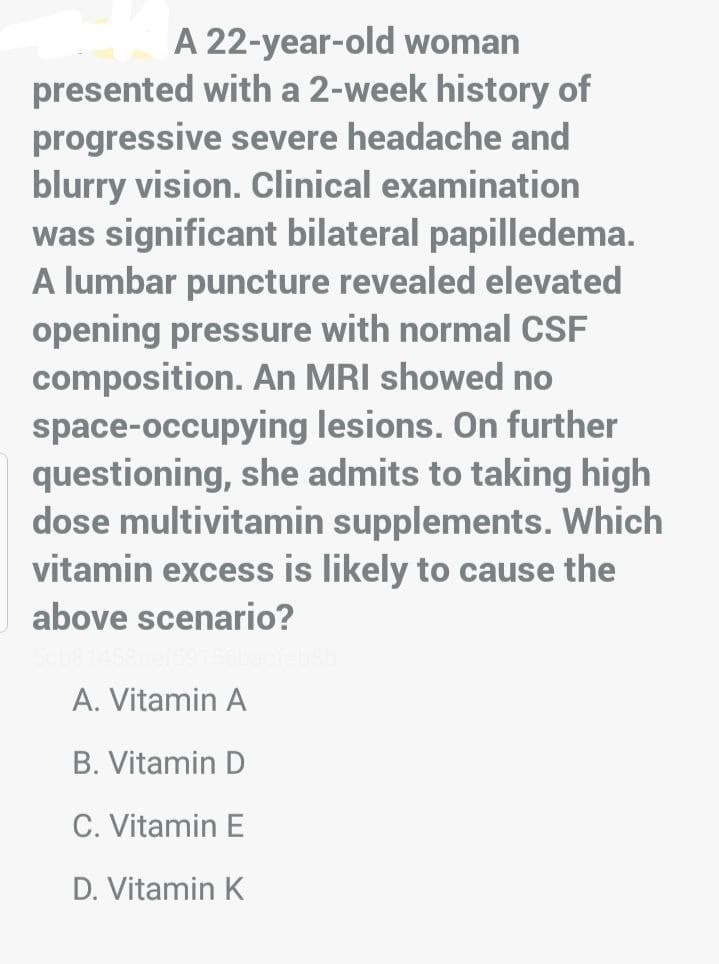 A 22-year-old woman
presented with a 2-week history of
progressive severe headache and
blurry vision. Clinical examination
was significant bilateral papilledema.
A lumbar puncture revealed elevated
opening pressure with normal CSF
composition. An MRI showed no
space-occupying lesions. On further
questioning, she admits to taking high
dose multivitamin supplements. Which
vitamin excess is likely to cause the
above scenario?
A. Vitamin A
B. Vitamin D
C. Vitamin E
D. Vitamin K
