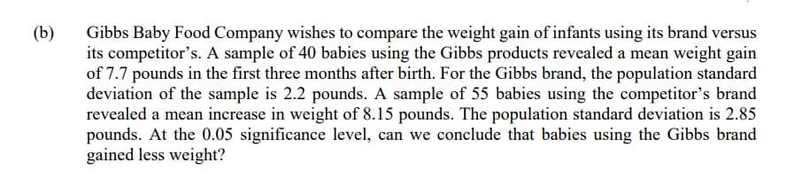 (b)
Gibbs Baby Food Company wishes to compare the weight gain of infants using its brand versus
its competitor's. A sample of 40 babies using the Gibbs products revealed a mean weight gain
of 7.7 pounds in the first three months after birth. For the Gibbs brand, the population standard
deviation of the sample is 2.2 pounds. A sample of 55 babies using the competitor's brand
revealed a mean increase in weight of 8.15 pounds. The population standard deviation is 2.85
pounds. At the 0.05 significance level, can we conclude that babies using the Gibbs brand
gained less weight?