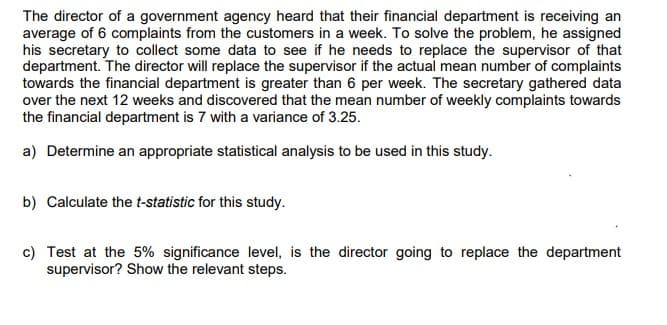 The director of a government agency heard that their financial department is receiving an
average of 6 complaints from the customers in a week. To solve the problem, he assigned
his secretary to collect some data to see if he needs to replace the supervisor of that
department. The director will replace the supervisor if the actual mean number of complaints
towards the financial department is greater than 6 per week. The secretary gathered data
over the next 12 weeks and discovered that the mean number of weekly complaints towards
the financial department is 7 with a variance of 3.25.
a) Determine an appropriate statistical analysis to be used in this study.
b) Calculate the t-statistic for this study.
c) Test at the 5% significance level, is the director going to replace the department
supervisor? Show the relevant steps.