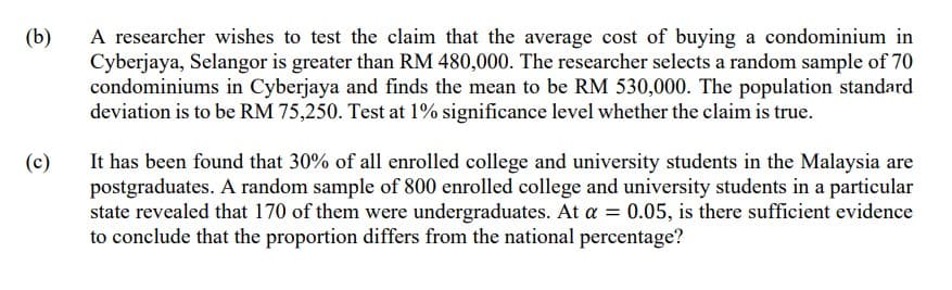 (b)
A researcher wishes to test the claim that the average cost of buying a condominium in
Cyberjaya, Selangor is greater than RM 480,000. The researcher selects a random sample of 70
condominiums in Cyberjaya and finds the mean to be RM 530,000. The population standard
deviation is to be RM 75,250. Test at 1% significance level whether the claim is true.
(c)
It has been found that 30% of all enrolled college and university students in the Malaysia are
postgraduates. A random sample of 800 enrolled college and university students in a particular
state revealed that 170 of them were undergraduates. At a = 0.05, is there sufficient evidence
to conclude that the proportion differs from the national percentage?