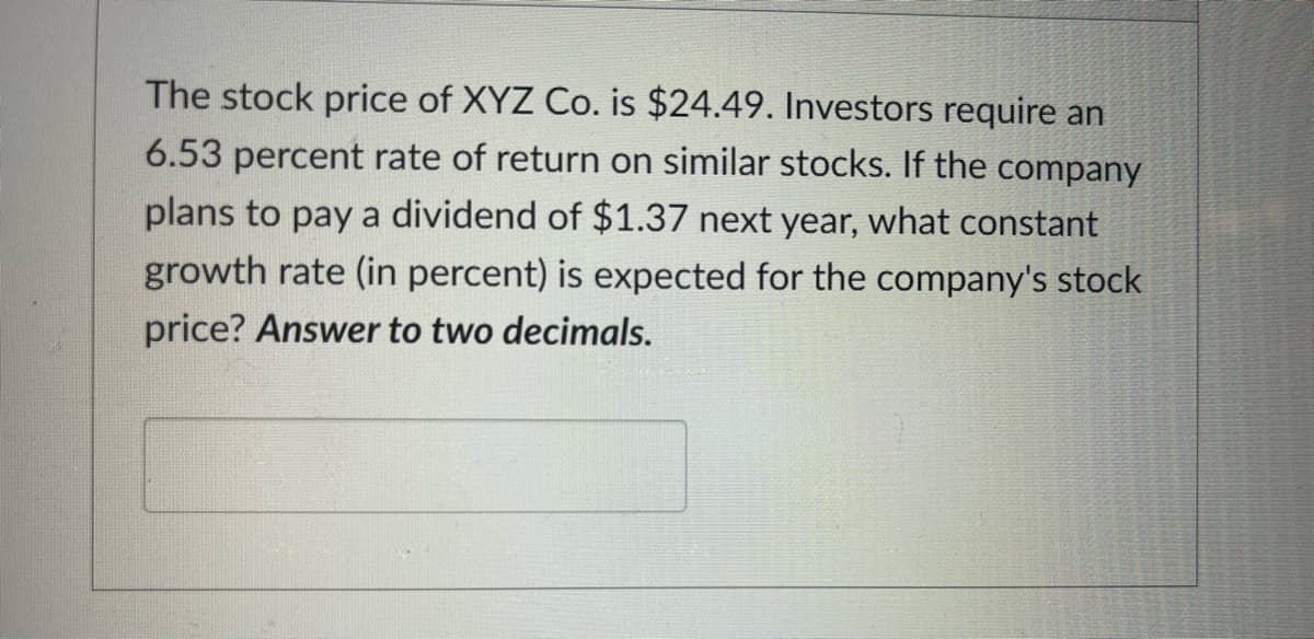 The stock price of XYZ Co. is $24.49. Investors require an
6.53 percent rate of return on similar stocks. If the company
plans to pay a dividend of $1.37 next year, what constant
growth rate (in percent) is expected for the company's stock
price? Answer to two decimals.