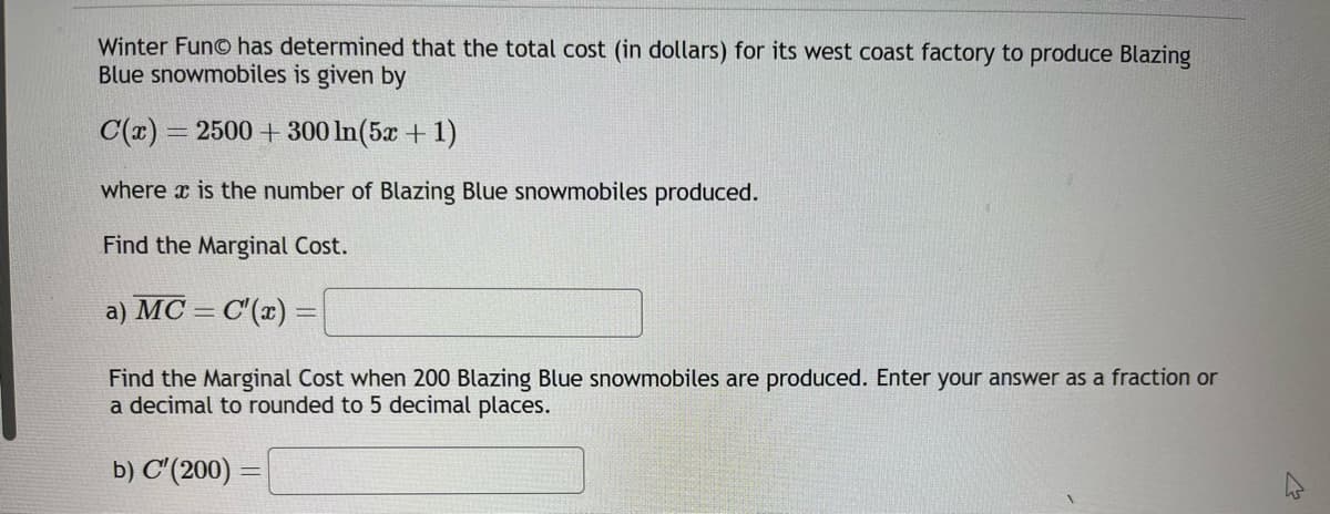 Winter FunⒸ has determined that the total cost (in dollars) for its west coast factory to produce Blazing
Blue snowmobiles is given by
C(x) = 2500+300 In (5x + 1)
where is the number of Blazing Blue snowmobiles produced.
Find the Marginal Cost.
a) MC = C'(x) =
Find the Marginal Cost when 200 Blazing Blue snowmobiles are produced. Enter your answer as a fraction or
a decimal to rounded to 5 decimal places.
b) C'(200) =