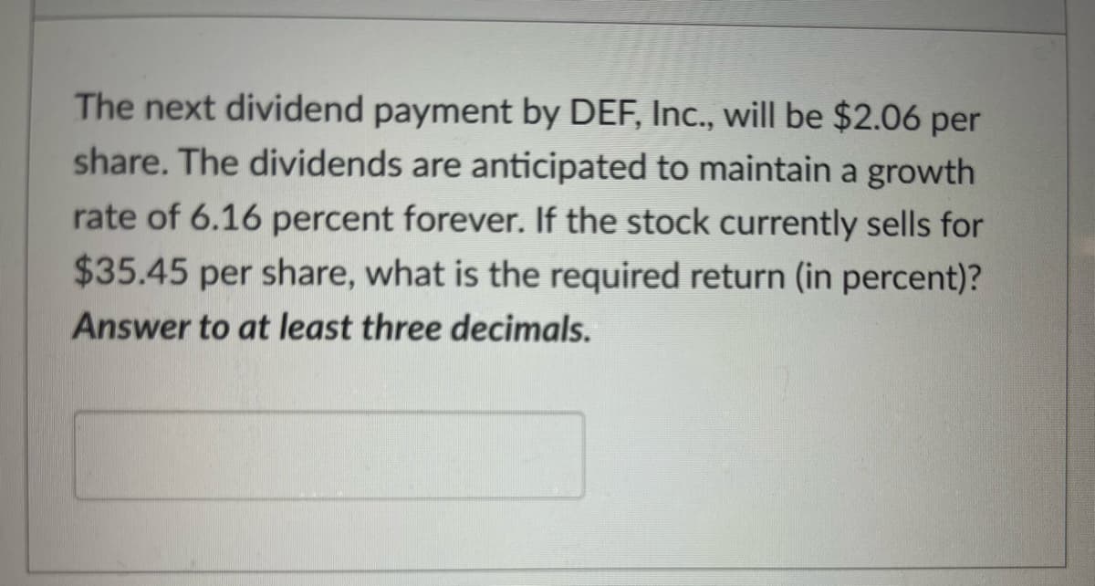 The next dividend payment by DEF, Inc., will be $2.06 per
share. The dividends are anticipated to maintain a growth
rate of 6.16 percent forever. If the stock currently sells for
$35.45 per share, what is the required return (in percent)?
Answer to at least three decimals.