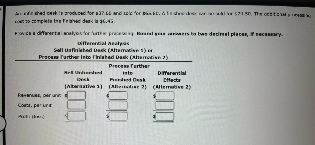 An unfinished desk is produced for $37.60 and sold for $65.80. A finished desk can be sold for $74.50. The additional processing
cost to complete the finished desk is $6.45.
Provide a differential analysis for further processing. Round your answers to two decimal places, if necessary.
Differential Analysis
Sell Unfinished Desk (Alternative 1) or
Process Further into Finished Desk (Alternative 2)
Process Further
Revenues, per unit
Costs, per unit
Profit (loss)
Sell Unfinished
into
Desk
Finished Desk
(Alternative 1) (Alternative 2)
$
$
Differential
Effects
(Alternative 2)