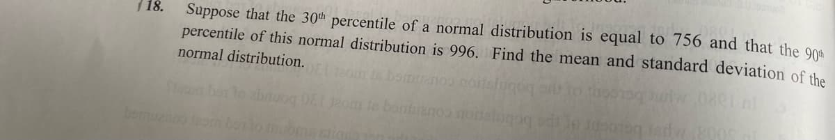 (18.
Suppose that the 30th percentile of a normal distribution is equal to 756 and that the 90th
percentile of this normal distribution is 996. Find the mean and standard deviation of the
normal distribution.
Seara bor to abruog 081 Jaom te bontajan
noitelugog
3090