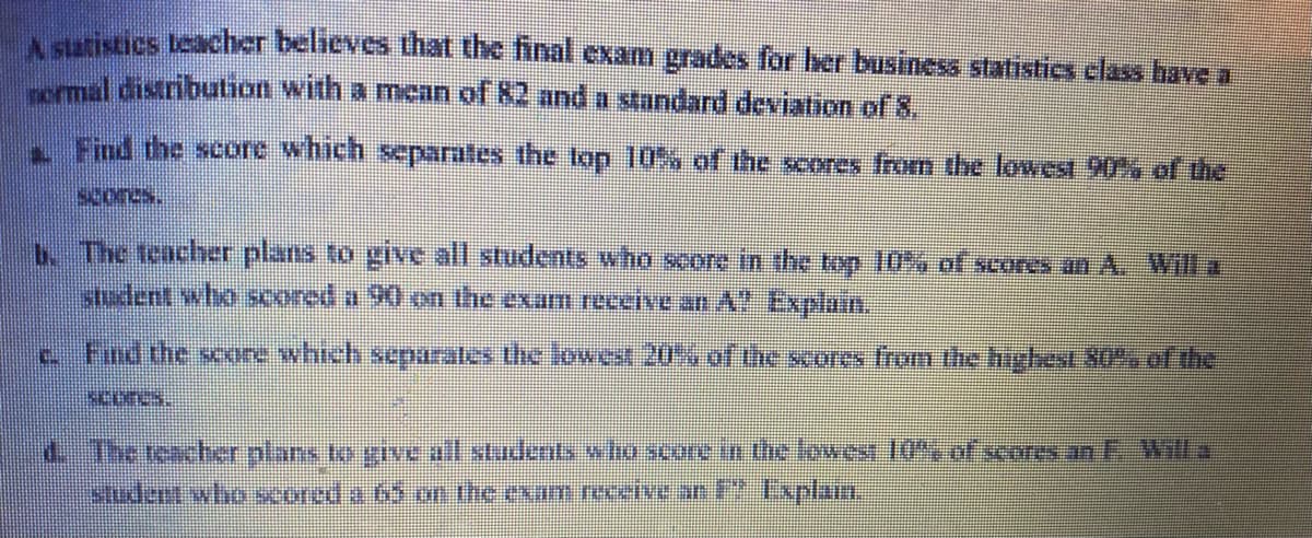 A statistics teacher believes that the final exam grades for her business statistics class have a
normal distribution with a mean of 82 and a standard deviation of 8.
Find the score which separates the top 10% of the scores from the lowest 90% of the
scores.
b. The teacher plans to give all students who score in the top 10% of scores an A. Will a
student swho seoned a 90 on the exar receive an A" Explain.
c. Find the score which separates the lowest 20% of the scores from the highest 80% of the
SUDUS.
d. The teacher plans to give all students who score in the lowest 10%, of scores an F. Will a
student who scored a 65 on the exam receive an F2 Explam.