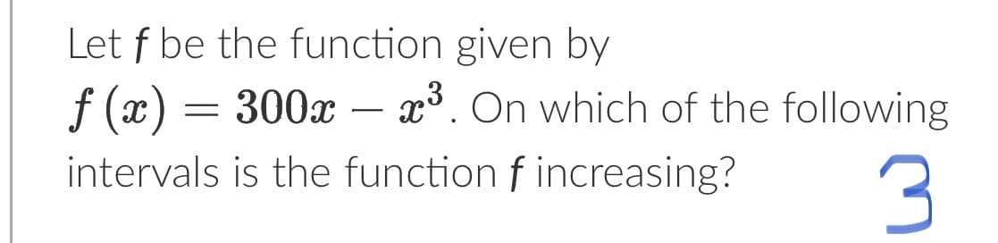 Let f be the function given by
f(x) = 300x – x³. On which of the following
intervals is the function f increasing?
3