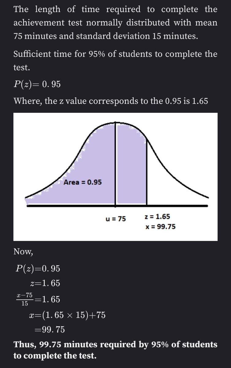 The length of time required to complete the
achievement test normally distributed with mean
75 minutes and standard deviation 15 minutes.
Sufficient time for 95% of students to complete the
test.
P(z)= 0.95
Where, the z value corresponds to the 0.95 is 1.65
Now,
P(z)=0.95
z=1.65
-=1.65
x-75
15
Area = 0.95
u = 75
z = 1.65
x = 99.75
X= =(1.65 × 15)+75
=99.75
Thus, 99.75 minutes required by 95% of students
to complete the test.