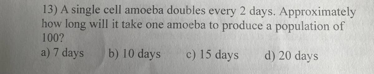 13) A single cell amoeba doubles every 2 days. Approximately
how long will it take one amoeba to produce a population of
100?
a) 7 days
b) 10 days
c) 15 days d) 20 days