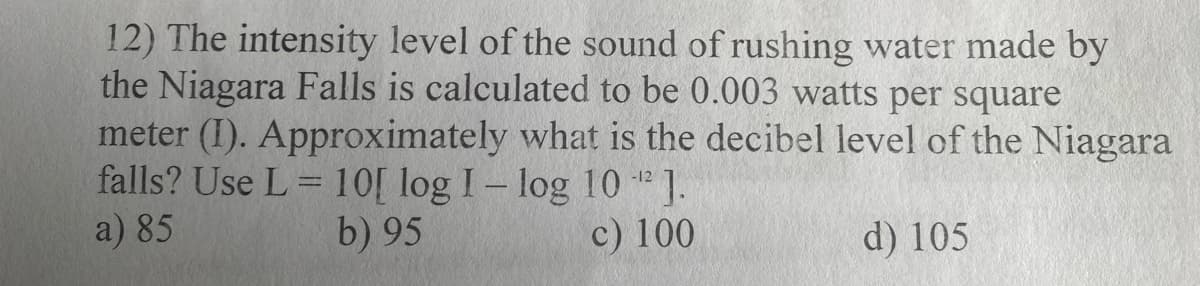 12) The intensity level of the sound of rushing water made by
the Niagara Falls is calculated to be 0.003 watts per square
meter (I). Approximately what is the decibel level of the Niagara
falls? Use L = 10[ log I-log 10 " ].
-12
a) 85
b) 95
c) 100
d) 105