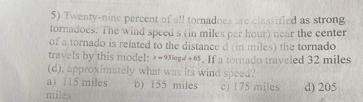 5) Twenty-nine percent of all tornadoes are classified as strong
tornadoes. The wind speed s (in miles per hour) near the center
of a tornado is related to the distance d (in miles) the tornado
travels by this model: s-93logd +65. If a tornado traveled 32 miles
(d), approximately what was its wind speed?
a) 115 miles
b) 155 miles c) 175 miles
miles
d) 205