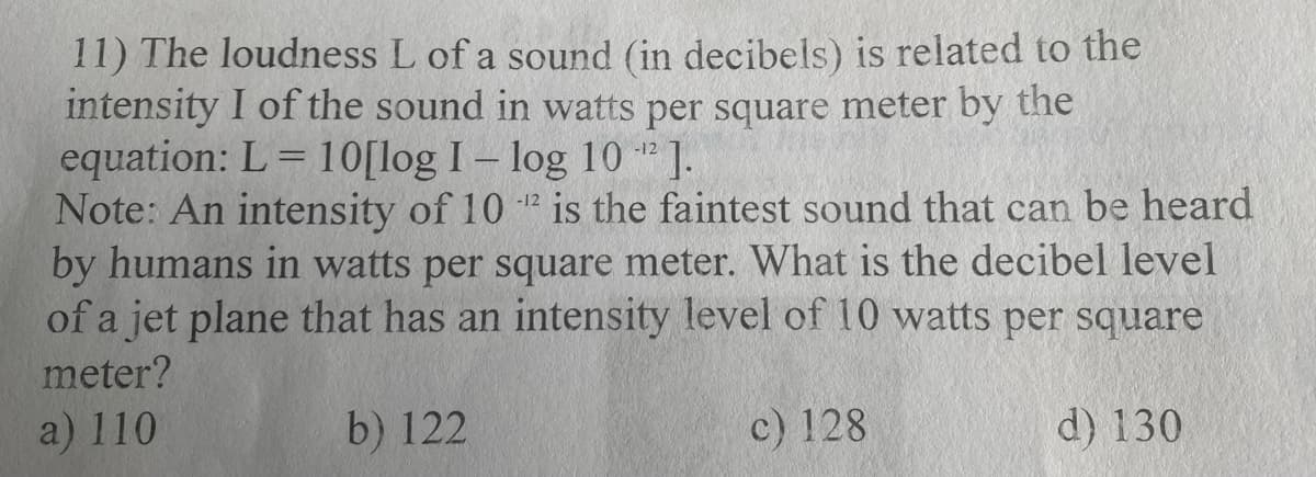 11) The loudness L of a sound (in decibels) is related to the
intensity I of the sound in watts per square meter by the
equation: L=10[log I - log 10-¹2].
Note: An intensity of 102 is the faintest sound that can be heard
by humans in watts per square meter. What is the decibel level
of a jet plane that has an intensity level of 10 watts per square
meter?
a) 110
d) 130
b) 122
c) 128