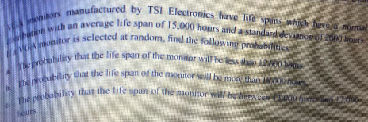 ***** manufactured by TSI Electronics have life spans which have a normal
**********ith an average life span of 15,000 hours and a standard deviation of 2000 hours.
motor is selected at random, find the following probabilities.
Mbility that the life span of the monitor will be less than 12.000 hours.
ity that the life span of the monitor will be more than 18.000 hours.
Tity that the life span of the monitor will be between 13.000 hours and 17,000
MADARIS