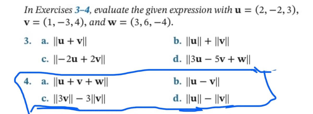 In Exercises 3-4, evaluate the given expression with u = (2,-2, 3),
v = (1, -3,4), and w=(3, 6,-4).
3. a. ||u + v||
4.
c. ||-2u + 2v||
a. ||u + v + w||
c. ||3v|| - 3||v||
b. ||u|| + ||v||
d. ||3u - 5v + w||
b. ||u-v||
d. ||u||- ||v||