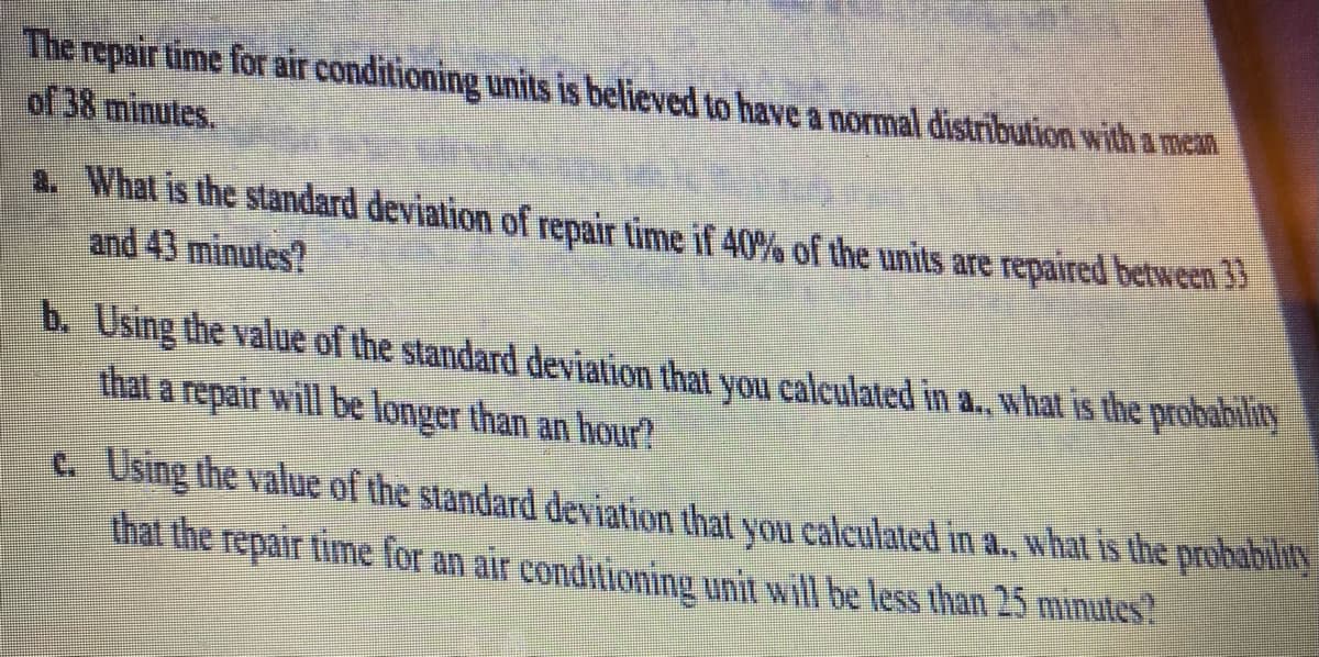 The repair time for air conditioning units is believed to have a normal distribution with a mean
of 38 minutes.
a. What is the standard deviation of repair time if 40% of the units are repaired between 33
and 43 minutes?
b. Using the value of the standard deviation that you calculated in a., what is the probability
that a repair will be longer than an hour?
c. Using the value of the standard deviation that you calculated in a., what is the probability
that the repair time for an air conditioning unit will be less than 25 minutes?