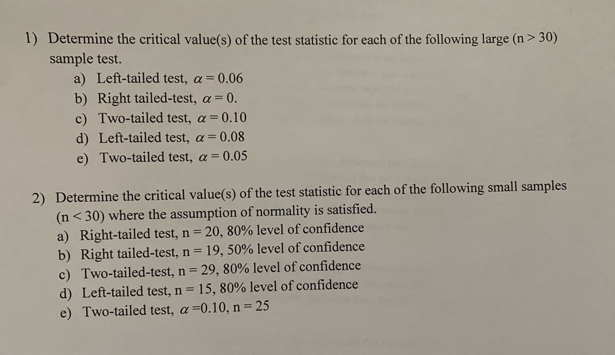 1) Determine the critical value(s) of the test statistic for each of the following large (n > 30)
sample test.
a) Left-tailed test, a = 0.06
b) Right tailed-test, a = 0.
c) Two-tailed test, a = 0.10
d) Left-tailed test, a = 0.08
e) Two-tailed test, a = 0.05
2) Determine the critical value(s) of the test statistic for each of the following small samples
(n<30) where the assumption of normality is satisfied.
a) Right-tailed test, n = 20, 80% level of confidence
b) Right tailed-test, n = 19, 50% level of confidence
c) Two-tailed-test, n = 29, 80% level of confidence
d) Left-tailed test, n = 15, 80% level of confidence
e) Two-tailed test, a=0.10, n = 25