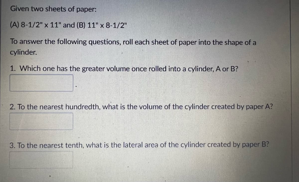 Given two sheets of paper:
(A) 8-1/2" x 11" and (B) 11" x 8-1/2"
To answer the following questions, roll each sheet of paper into the shape of a
cylinder.
1. Which one has the greater volume once rolled into a cylinder, A or B?
2. To the nearest hundredth, what is the volume of the cylinder created by paper A?
3. To the nearest tenth, what is the lateral area of the cylinder created by paper B?