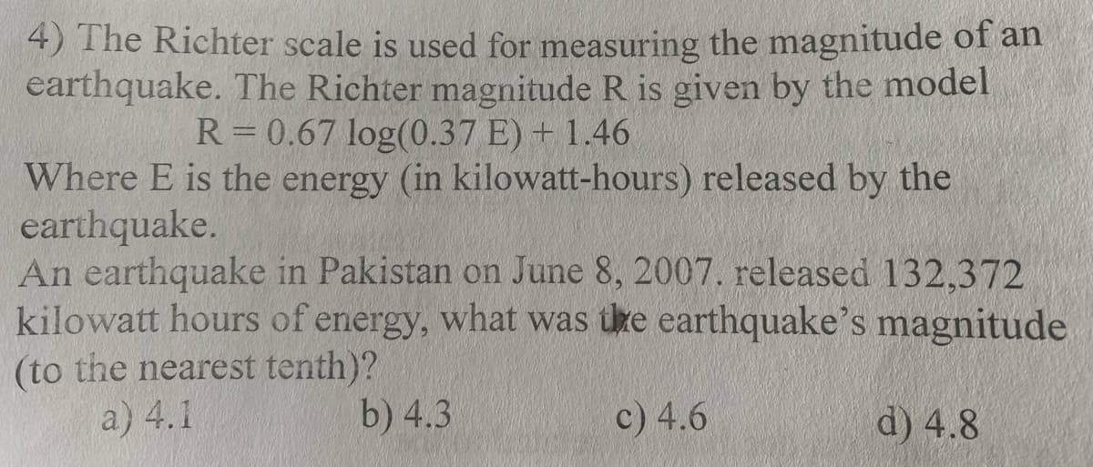 4) The Richter scale is used for measuring the magnitude of an
earthquake. The Richter magnitude R is given by the model
R = 0.67 log(0.37 E) + 1.46
Where E is the energy (in kilowatt-hours) released by the
earthquake.
An earthquake in Pakistan on June 8, 2007. released 132,372
kilowatt hours of energy, what was the earthquake's magnitude
(to the nearest tenth)?
a) 4.1
b) 4.3
d) 4.8
c) 4.6