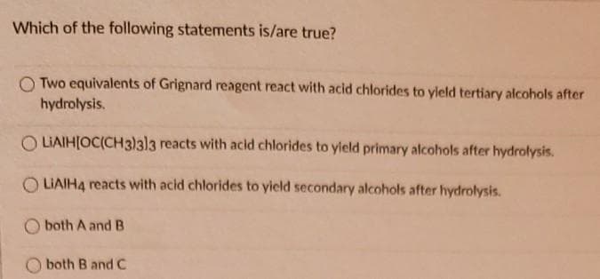 Which of the following statements is/are true?
O Two equivalents of Grignard reagent react with acid chlorides to yleld tertiary alcohols after
hydrolysis.
O LIAIH[OC(CH3)3)3 reacts with acid chlorides to yield primary alcohols after hydrolysis.
LIAIH4 reacts with acid chlorides to yield secondary alcohols after hydrolysis.
both A and B
O both B and C

