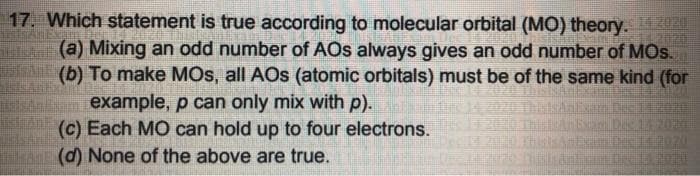 17. Which statement is true according to molecular orbital (MO) theory.
(a) Mixing an odd number of AOs always gives an odd number of MOs.
A (b) To make MOs, all AOs (atomic orbitals) must be of the same kind (for
n example, p can only mix with p).
(c) Each MO can hold up to four electrons.
(d) None of the above are true.
2020

